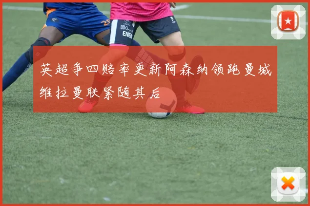英超争四赔率更新阿森纳领跑曼城维拉曼联紧随其后