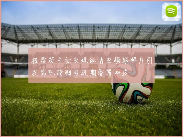 格雷茨卡社交媒体清空踢球照片引发离队猜测与近期辱骂回应