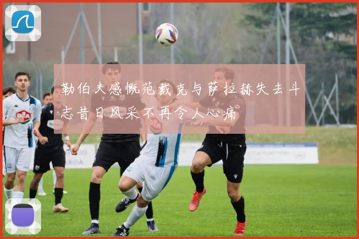 勒伯夫感慨范戴克与萨拉赫失去斗志昔日风采不再令人心痛