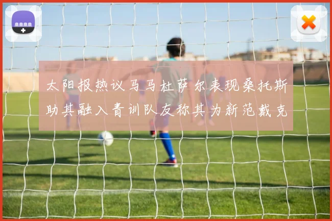 太阳报热议马马杜萨尔表现桑托斯助其融入青训队友称其为新范戴克