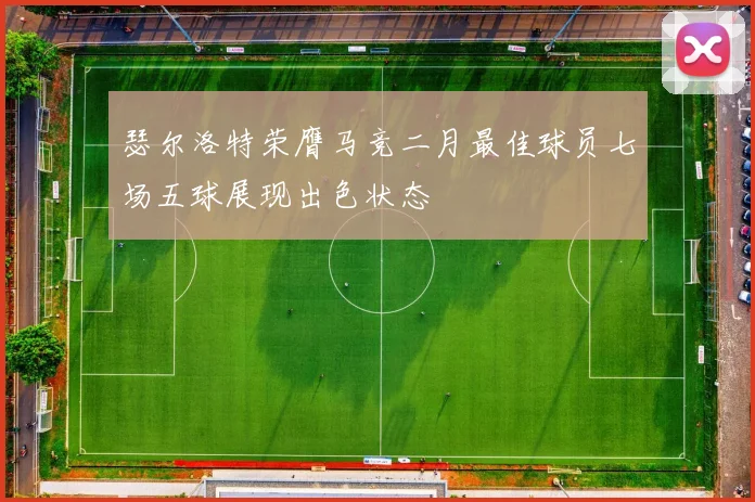 瑟尔洛特荣膺马竞二月最佳球员七场五球展现出色状态