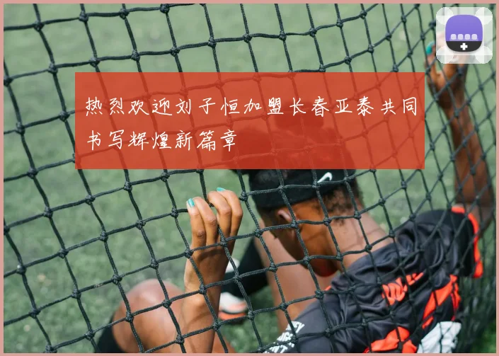 热烈欢迎刘子恒加盟长春亚泰共同书写辉煌新篇章