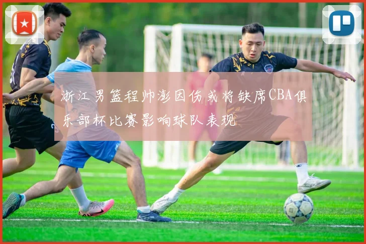 浙江男篮程帅澎因伤或将缺席CBA俱乐部杯比赛影响球队表现