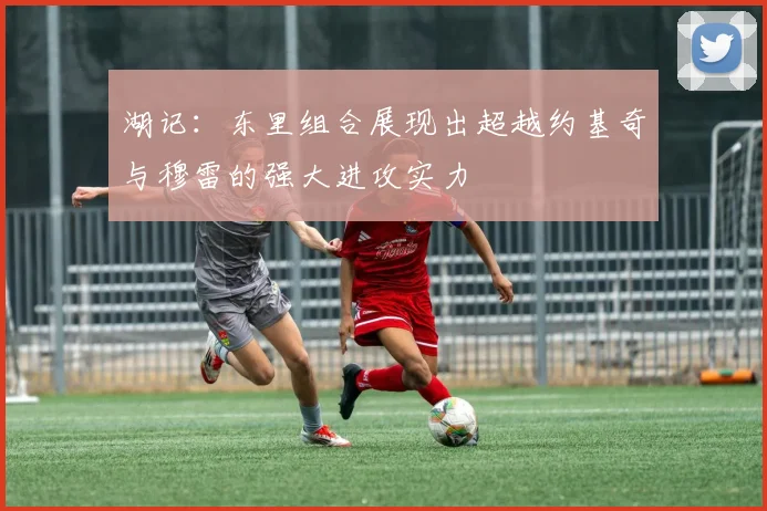 湖记：东里组合展现出超越约基奇与穆雷的强大进攻实力