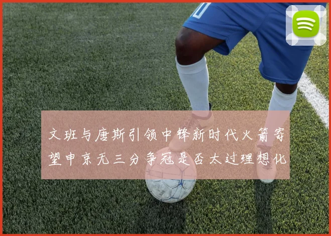 文班与唐斯引领中锋新时代火箭寄望申京无三分争冠是否太过理想化