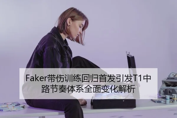 Faker带伤训练回归首发引发T1中路节奏体系全面变化解析